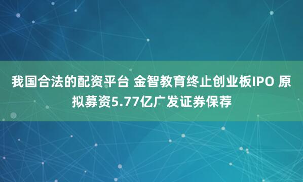 我国合法的配资平台 金智教育终止创业板IPO 原拟募资5.77亿广发证券保荐