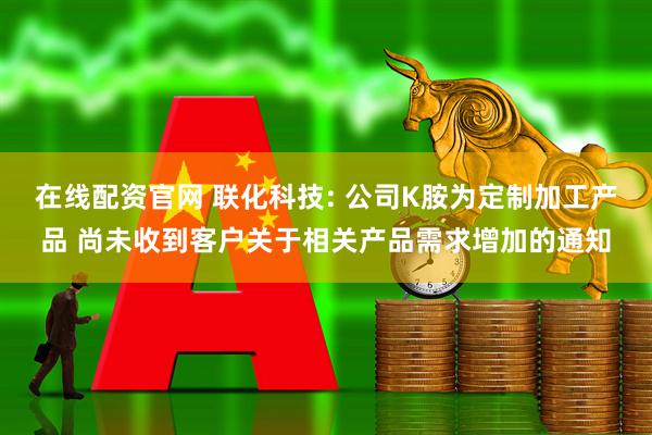 在线配资官网 联化科技: 公司K胺为定制加工产品 尚未收到客户关于相关产品需求增加的通知
