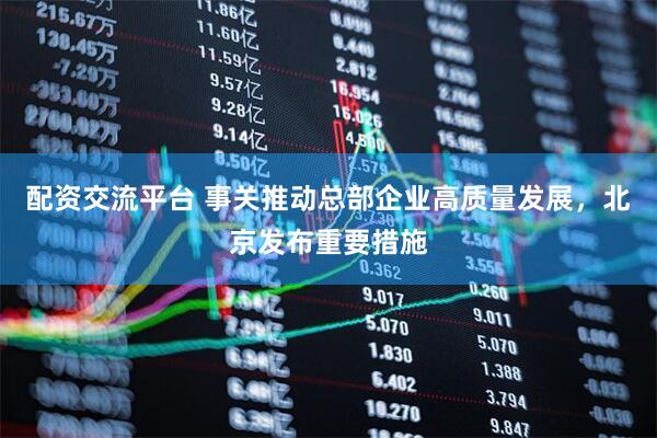 配资交流平台 事关推动总部企业高质量发展，北京发布重要措施