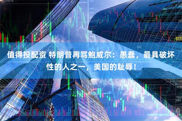 值得投配资 特朗普再骂鲍威尔:愚蠢,最具破坏性的人之一,美国的耻辱!