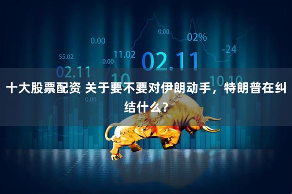 十大股票配资 关于要不要对伊朗动手，特朗普在纠结什么？