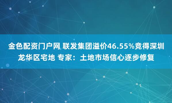 金色配资门户网 联发集团溢价46.55%竞得深圳龙华区宅地 专家：土地市场信心逐步修复