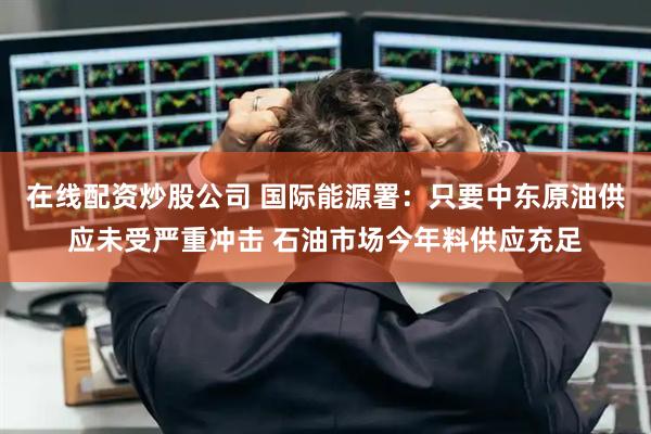 在线配资炒股公司 国际能源署：只要中东原油供应未受严重冲击 石油市场今年料供应充足