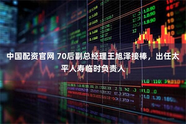中国配资官网 70后副总经理王旭泽接棒，出任太平人寿临时负责人