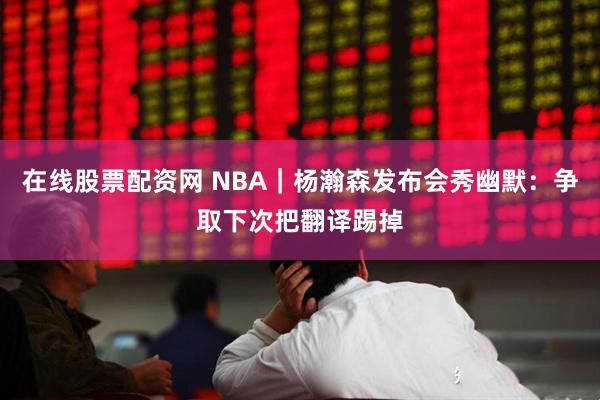 在线股票配资网 NBA｜杨瀚森发布会秀幽默：争取下次把翻译踢掉