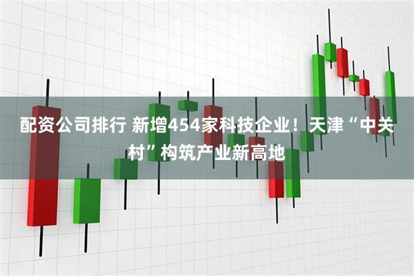 配资公司排行 新增454家科技企业！天津“中关村”构筑产业新高地