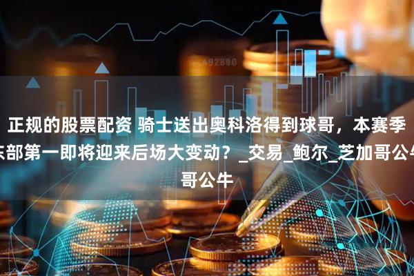 正规的股票配资 骑士送出奥科洛得到球哥，本赛季东部第一即将迎来后场大变动？_交易_鲍尔_芝加哥公牛