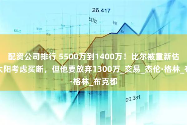 配资公司排行 5500万到1400万！比尔被重新估价，太阳考虑买断，但他要放弃1300万_交易_杰伦·格林_布克都