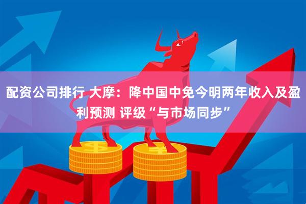 配资公司排行 大摩：降中国中免今明两年收入及盈利预测 评级“与市场同步”