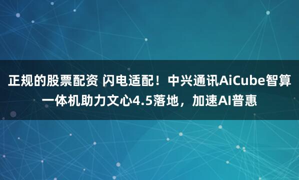 正规的股票配资 闪电适配！中兴通讯AiCube智算一体机助力文心4.5落地，加速AI普惠