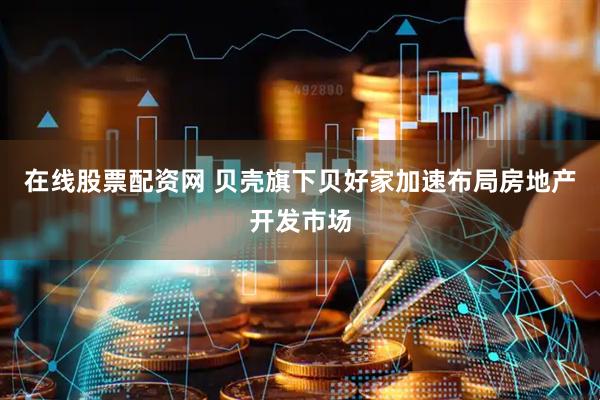 在线股票配资网 贝壳旗下贝好家加速布局房地产开发市场