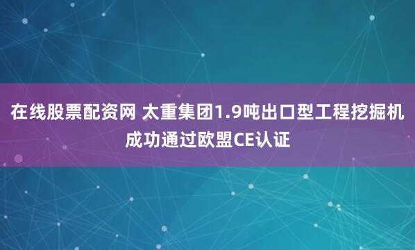 在线股票配资网 太重集团1.9吨出口型工程挖掘机成功通过欧盟CE认证