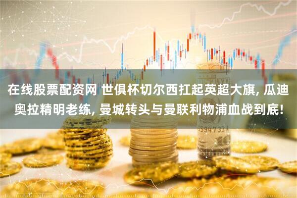 在线股票配资网 世俱杯切尔西扛起英超大旗, 瓜迪奥拉精明老练, 曼城转头与曼联利物浦血战到底!
