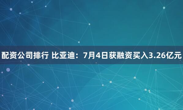 配资公司排行 比亚迪：7月4日获融资买入3.26亿元