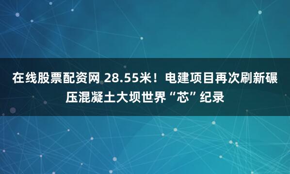 在线股票配资网 28.55米！电建项目再次刷新碾压混凝土大坝世界“芯”纪录