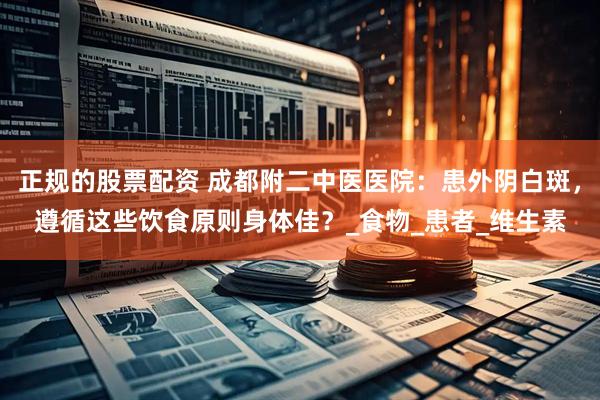 正规的股票配资 成都附二中医医院：患外阴白斑，遵循这些饮食原则身体佳？_食物_患者_维生素