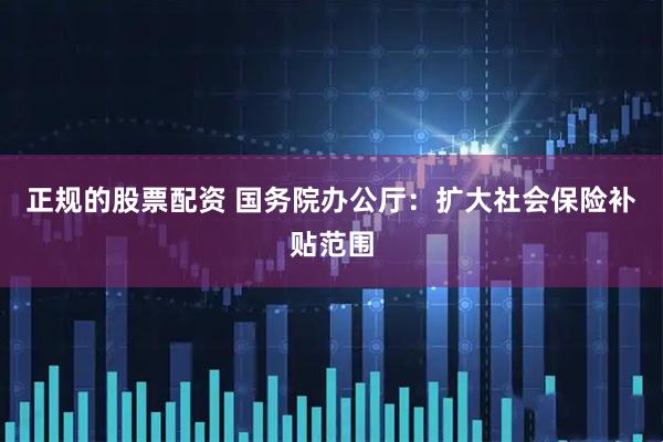 正规的股票配资 国务院办公厅：扩大社会保险补贴范围