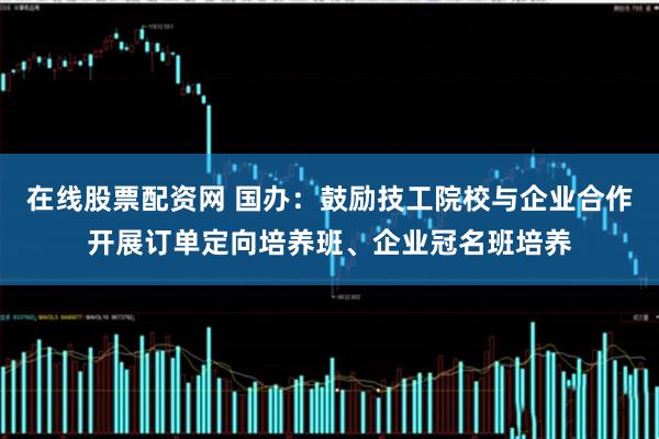 在线股票配资网 国办：鼓励技工院校与企业合作开展订单定向培养班、企业冠名班培养