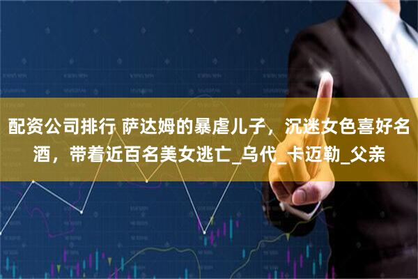 配资公司排行 萨达姆的暴虐儿子，沉迷女色喜好名酒，带着近百名美女逃亡_乌代_卡迈勒_父亲