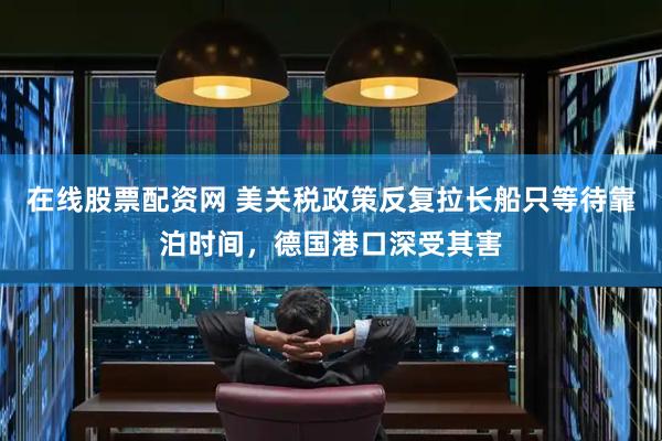在线股票配资网 美关税政策反复拉长船只等待靠泊时间，德国港口深受其害
