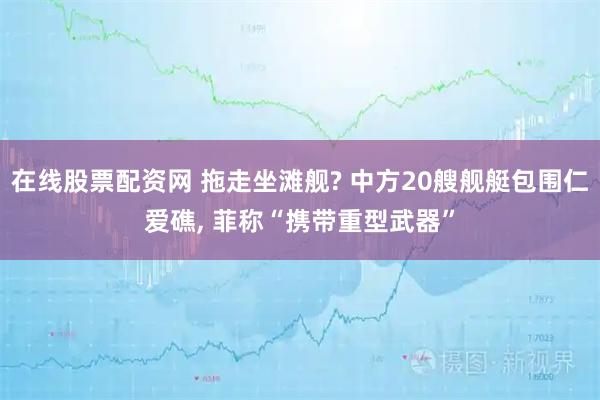 在线股票配资网 拖走坐滩舰? 中方20艘舰艇包围仁爱礁, 菲称“携带重型武器”
