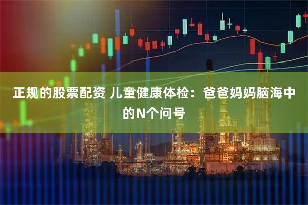正规的股票配资 儿童健康体检：爸爸妈妈脑海中的N个问号
