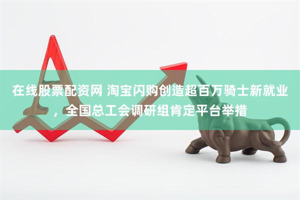 在线股票配资网 淘宝闪购创造超百万骑士新就业，全国总工会调研组肯定平台举措