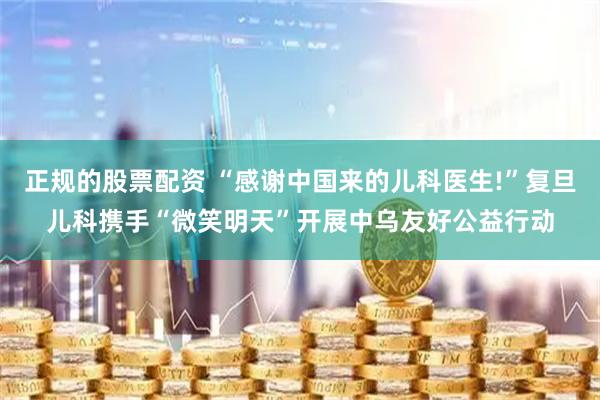 正规的股票配资 “感谢中国来的儿科医生!”复旦儿科携手“微笑明天”开展中乌友好公益行动