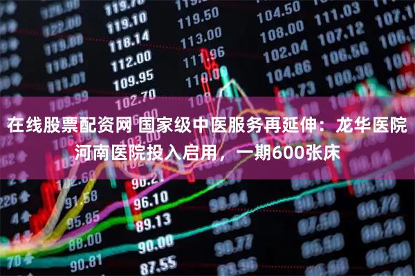 在线股票配资网 国家级中医服务再延伸：龙华医院河南医院投入启用，一期600张床