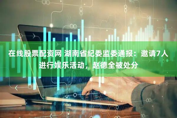 在线股票配资网 湖南省纪委监委通报：邀请7人进行娱乐活动，赵德全被处分