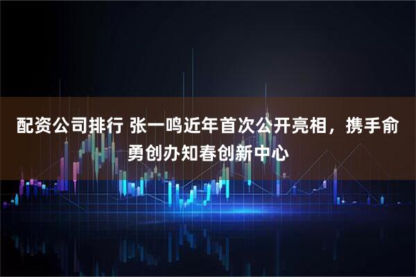 配资公司排行 张一鸣近年首次公开亮相，携手俞勇创办知春创新中心