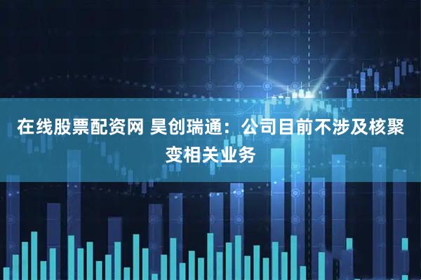 在线股票配资网 昊创瑞通：公司目前不涉及核聚变相关业务