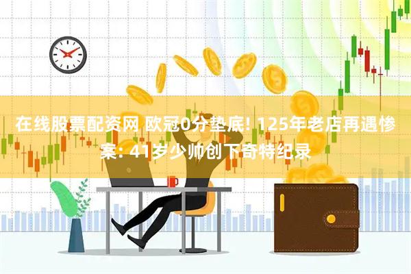 在线股票配资网 欧冠0分垫底! 125年老店再遇惨案: 41岁少帅创下奇特纪录